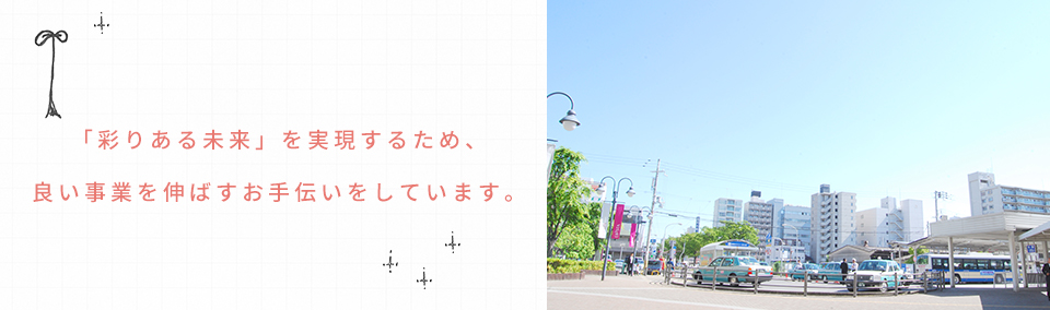 「彩りある未来」を実現するため、良い事業を伸ばすお手伝いをしています。