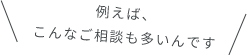 例えば、こんなご相談も多いんです